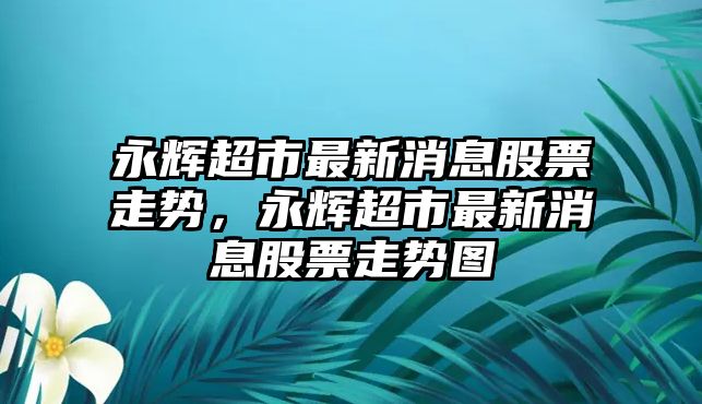 永輝超市最新消息股票走勢，永輝超市最新消息股票走勢圖