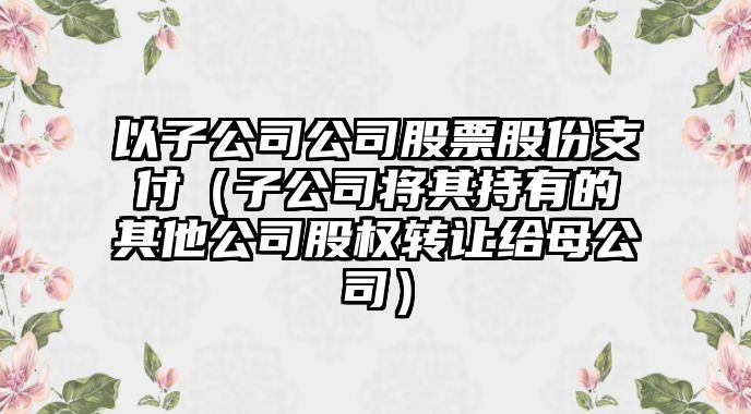 以子公司公司股票股份支付（子公司將其持有的其他公司股權轉讓給母公司）