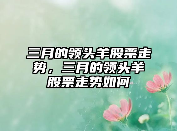 三月的領(lǐng)頭羊股票走勢，三月的領(lǐng)頭羊股票走勢如何