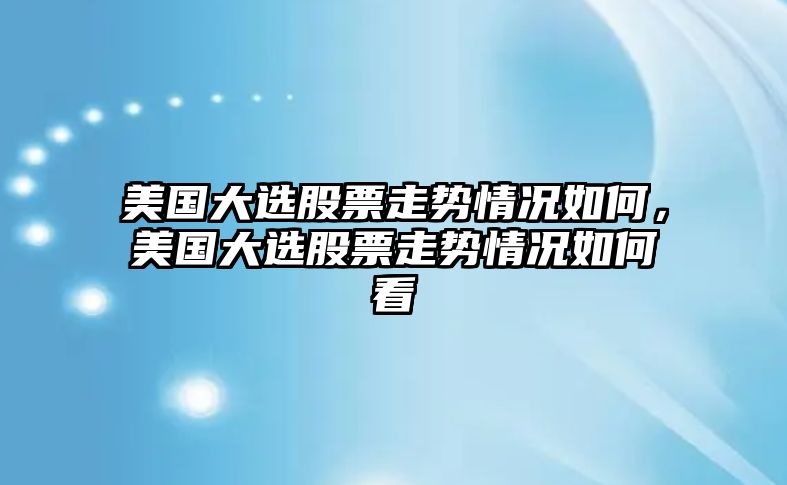 美國大選股票走勢情況如何，美國大選股票走勢情況如何看