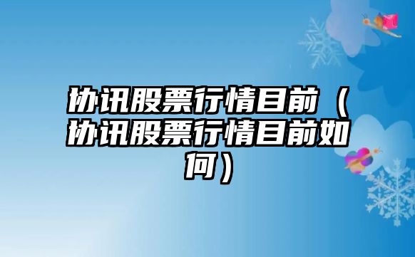 協(xié)訊股票行情目前（協(xié)訊股票行情目前如何）