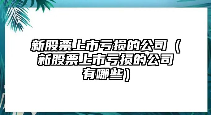 新股票上市虧損的公司（新股票上市虧損的公司有哪些）