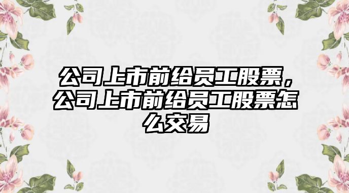 公司上市前給員工股票，公司上市前給員工股票怎么交易