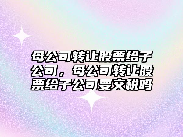 母公司轉讓股票給子公司，母公司轉讓股票給子公司要交稅嗎