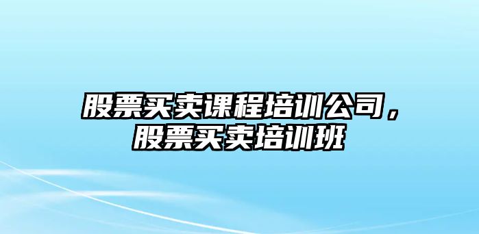 股票買(mǎi)賣(mài)課程培訓公司，股票買(mǎi)賣(mài)培訓班