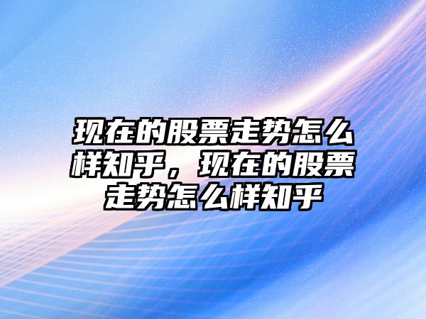 現在的股票走勢怎么樣知乎，現在的股票走勢怎么樣知乎