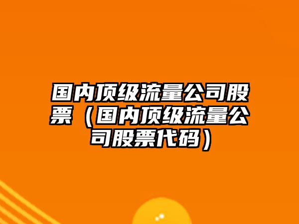 國內頂級流量公司股票（國內頂級流量公司股票代碼）