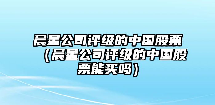 晨星公司評級的中國股票（晨星公司評級的中國股票能買(mǎi)嗎）