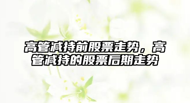 高管減持前股票走勢，高管減持的股票后期走勢