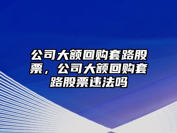 公司大額回購套路股票，公司大額回購套路股票違法嗎