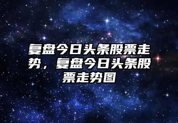 復盤(pán)今日頭條股票走勢，復盤(pán)今日頭條股票走勢圖