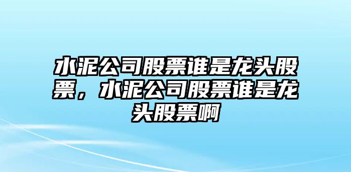 水泥公司股票誰(shuí)是龍頭股票，水泥公司股票誰(shuí)是龍頭股票啊