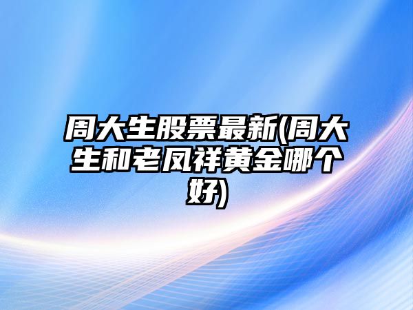 周大生股票最新(周大生和老鳳祥黃金哪個(gè)好)