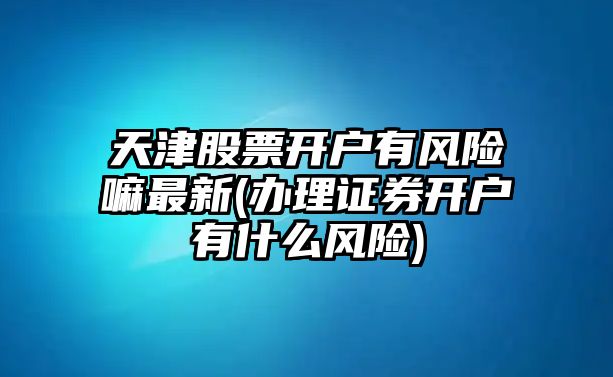 天津股票開(kāi)戶(hù)有風(fēng)險嘛最新(辦理證券開(kāi)戶(hù)有什么風(fēng)險)