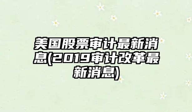 美國股票審計最新消息(2019審計改革最新消息)