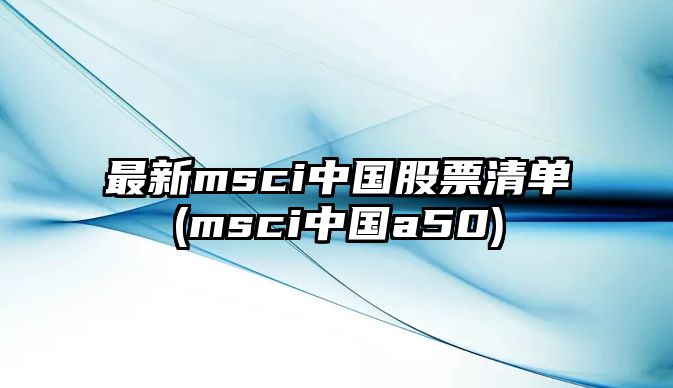 最新msci中國股票清單(msci中國a50)