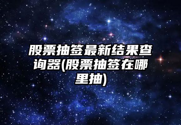 股票抽簽最新結果查詢(xún)器(股票抽簽在哪里抽)