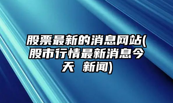 股票最新的消息網(wǎng)站(股市行情最新消息今天 新聞)