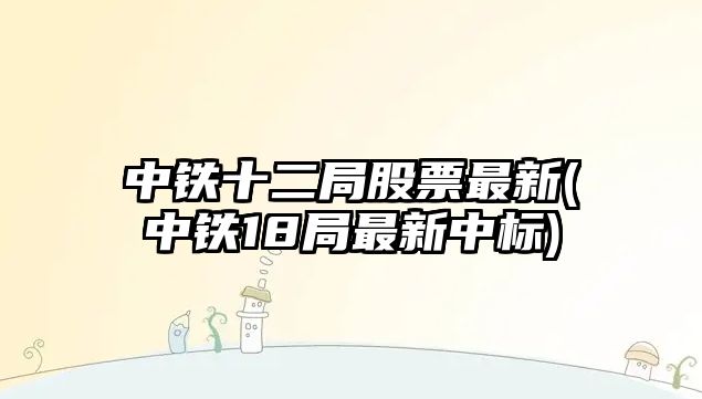 中鐵十二局股票最新(中鐵18局最新中標)