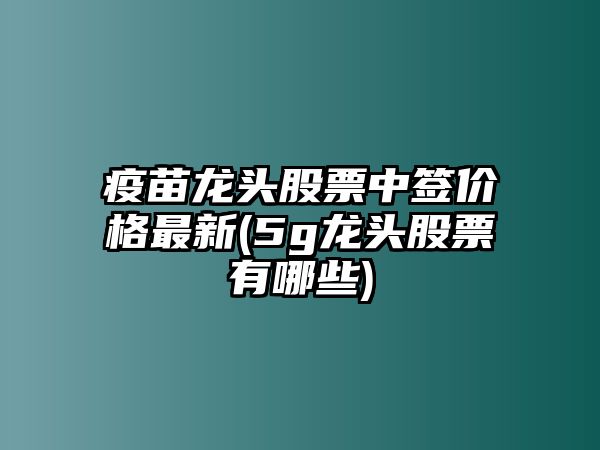 疫苗龍頭股票中簽價(jià)格最新(5g龍頭股票有哪些)