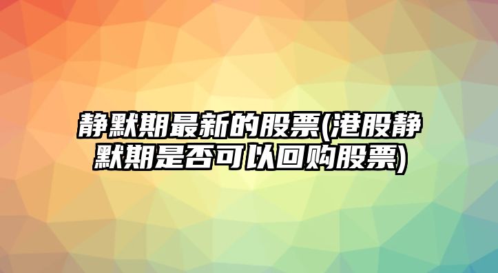 靜默期最新的股票(港股靜默期是否可以回購股票)