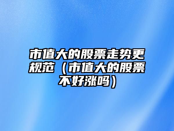 市值大的股票走勢更規范（市值大的股票不好漲嗎）