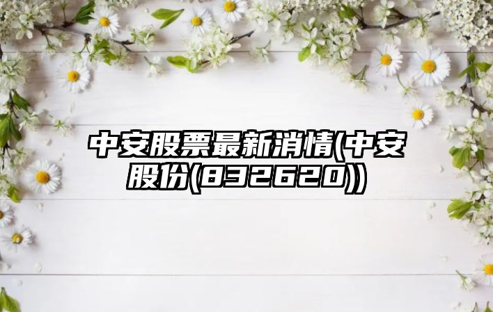 中安股票最新消情(中安股份(832620))