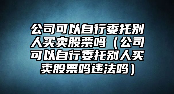 公司可以自行委托別人買(mǎi)賣(mài)股票嗎（公司可以自行委托別人買(mǎi)賣(mài)股票嗎違法嗎）