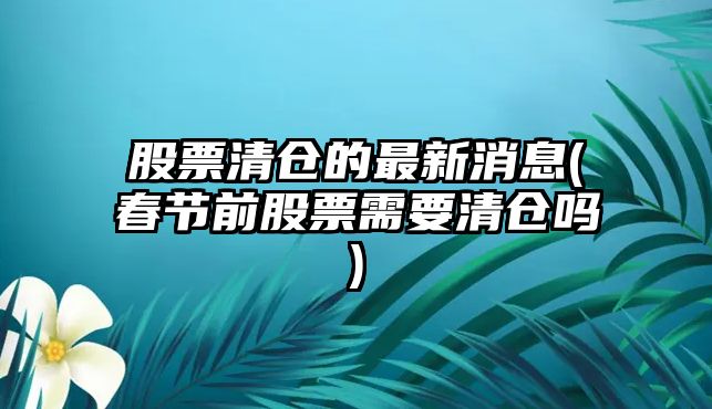 股票清倉的最新消息(春節前股票需要清倉嗎)