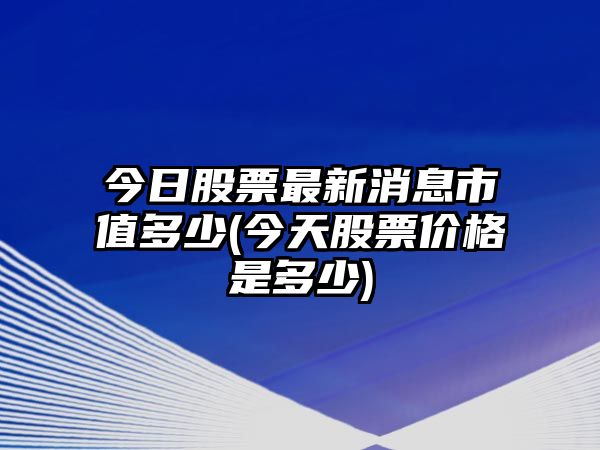 今日股票最新消息市值多少(今天股票價(jià)格是多少)