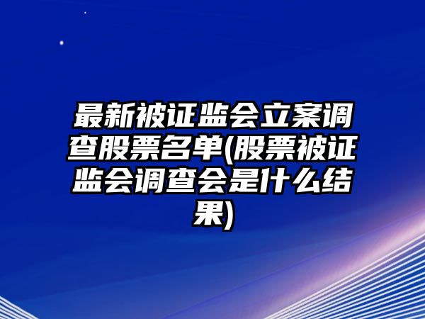 最新被證監會(huì )立案調查股票名單(股票被證監會(huì )調查會(huì )是什么結果)