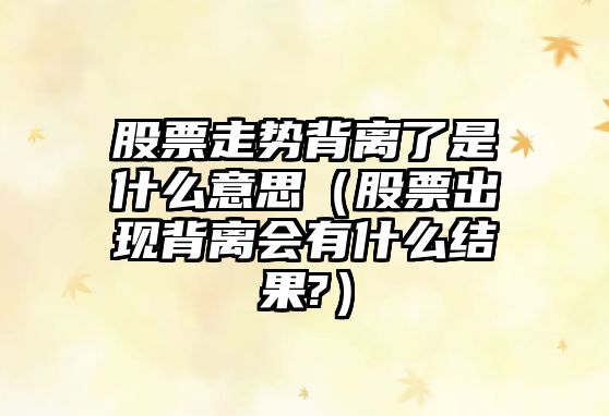 股票走勢背離了是什么意思（股票出現背離會(huì )有什么結果?）