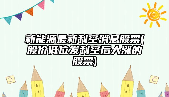 新能源最新利空消息股票(股價(jià)低位發(fā)利空后大漲的股票)