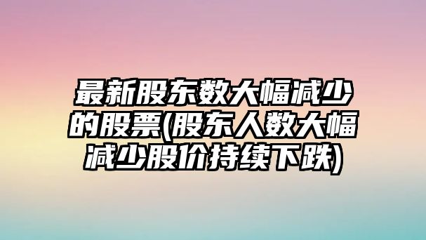 最新股東數大幅減少的股票(股東人數大幅減少股價(jià)持續下跌)