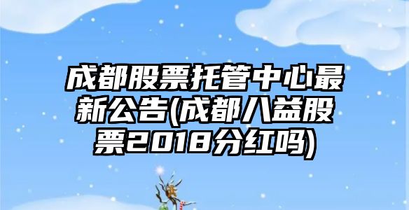 成都股票托管中心最新公告(成都八益股票2018分紅嗎)