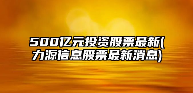 500億元投資股票最新(力源信息股票最新消息)