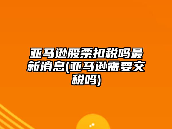 亞馬遜股票扣稅嗎最新消息(亞馬遜需要交稅嗎)