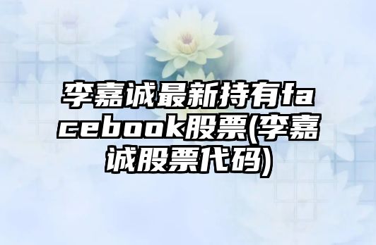 李嘉誠最新持有facebook股票(李嘉誠股票代碼)