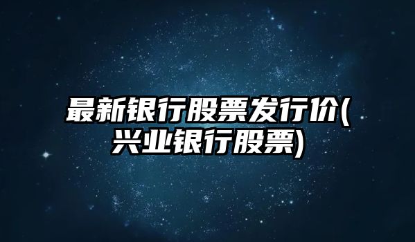 最新銀行股票發(fā)行價(jià)(興業(yè)銀行股票)