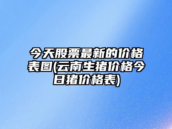 今天股票最新的價(jià)格表圖(云南生豬價(jià)格今日豬價(jià)格表)