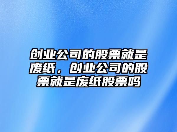 創(chuàng  )業(yè)公司的股票就是廢紙，創(chuàng  )業(yè)公司的股票就是廢紙股票嗎