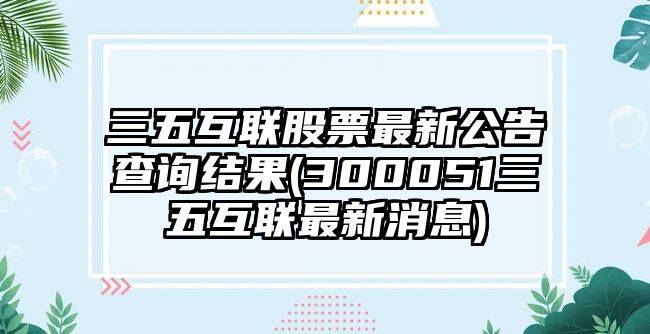 三五互聯(lián)股票最新公告查詢(xún)結果(300051三五互聯(lián)最新消息)