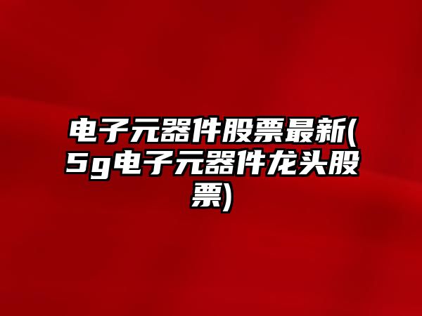 電子元器件股票最新(5g電子元器件龍頭股票)