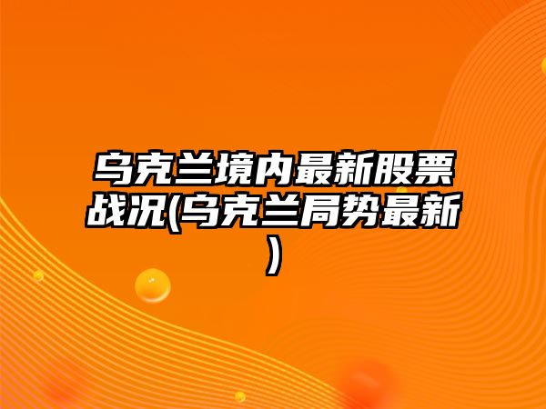 烏克蘭境內最新股票戰況(烏克蘭局勢最新)