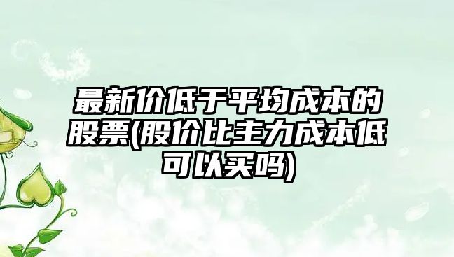 最新價(jià)低于平均成本的股票(股價(jià)比主力成本低可以買(mǎi)嗎)