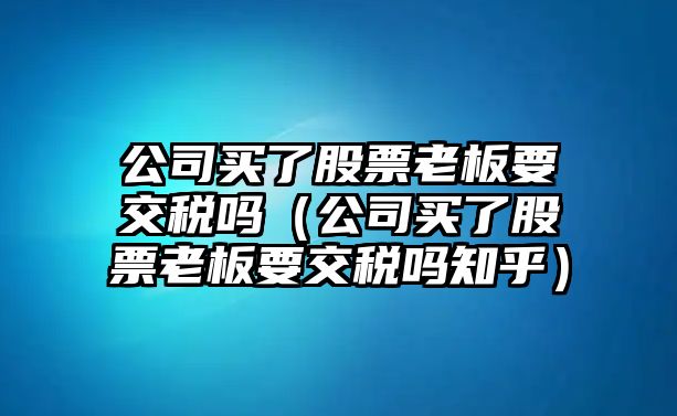 公司買(mǎi)了股票老板要交稅嗎（公司買(mǎi)了股票老板要交稅嗎知乎）