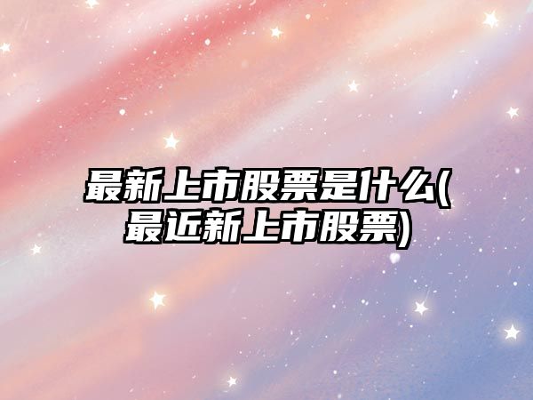 最新上市股票是什么(最近新上市股票)