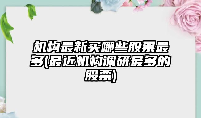 機構最新買(mǎi)哪些股票最多(最近機構調研最多的股票)