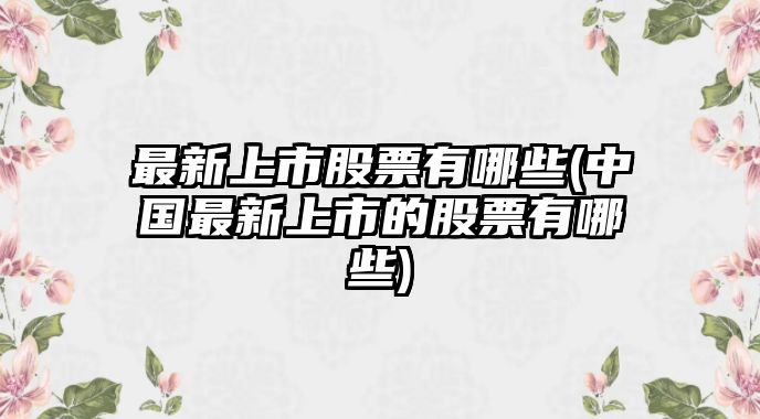 最新上市股票有哪些(中國最新上市的股票有哪些)