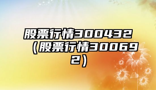 股票行情300432（股票行情300692）